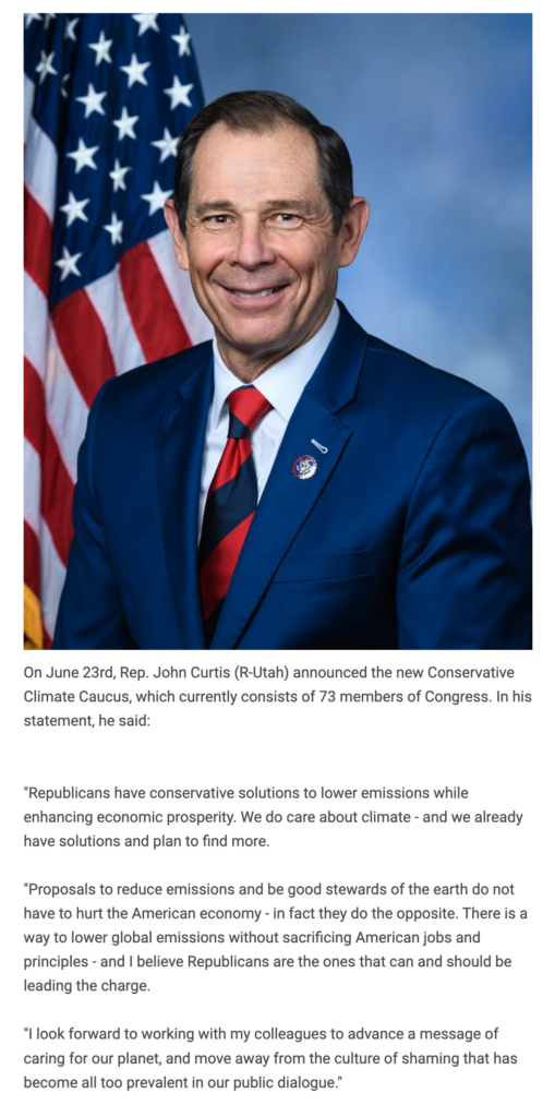 On June 23rd, Rep. John Curtis (R-Utah) announced the new Conservative Climate Caucus, which currently consists of 73 members of Congress. In his statement, he said: "Republicans have conservative solutions to lower emissions while enhancing economic prosperity. We do care about climate - and we already have solutions and plan to find more. "Proposals to reduce emissions and be good stewards of the earth do not have to hurt the American economy - in fact they do the opposite. There is a way to lower global emissions without sacrificing American jobs and principles - and I believe Republicans are the ones that can and should be leading the charge. "I look forward to working with my colleagues to advance a message of caring for our planet, and move away from the culture of shaming that has become all too prevalent in our public dialogue."