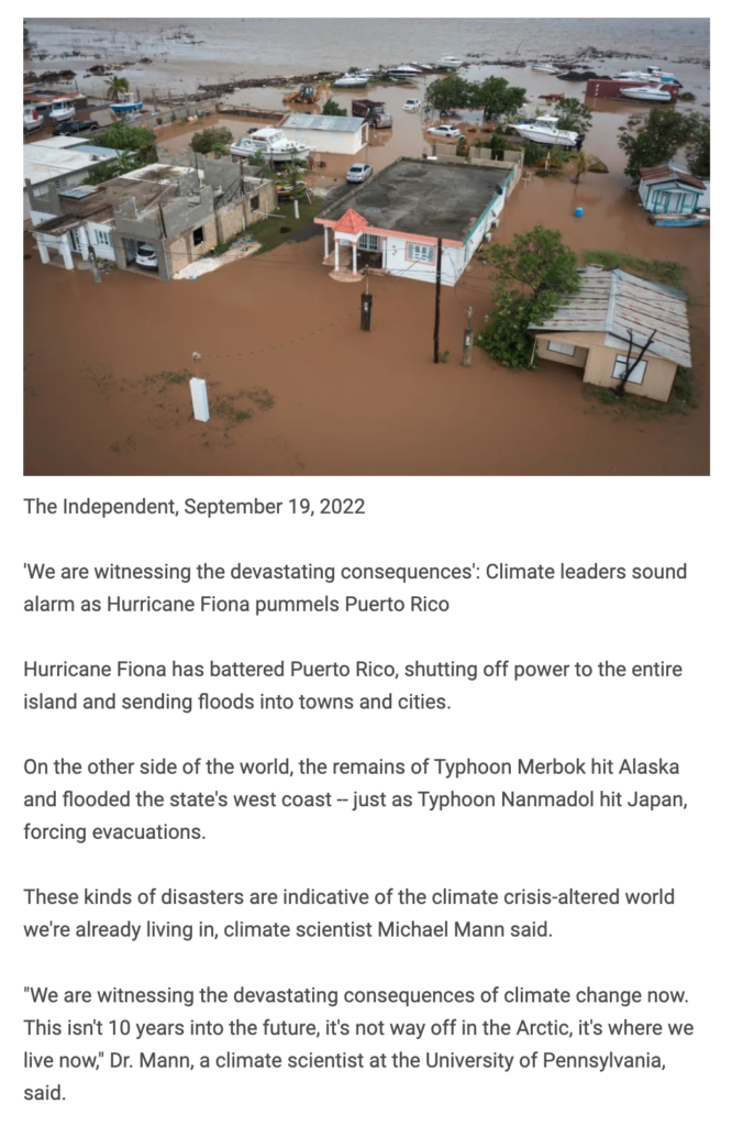 The Independent, September 19, 2022 'We are witnessing the devastating consequences': Climate leaders sound alarm as Hurricane Fiona pummels Puerto Rico Hurricane Fiona has battered Puerto Rico, shutting off power to the entire island and sending floods into towns and cities. On the other side of the world, the remains of Typhoon Merbok hit Alaska and flooded the state's west coast -- just as Typhoon Nanmadol hit Japan, forcing evacuations. These kinds of disasters are indicative of the climate crisis-altered world we're already living in, climate scientist Michael Mann said. "We are witnessing the devastating consequences of climate change now. This isn't 10 years into the future, it's not way off in the Arctic, it's where we live now," Dr. Mann, a climate scientist at the University of Pennsylvania, said.